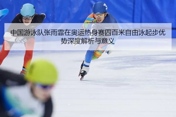 中国游泳队张雨霏在奥运热身赛四百米自由泳起步优势深度解析与意义